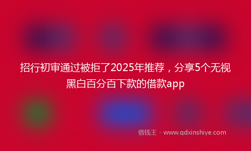 招行初审通过被拒了2025年推荐，分享5个无视黑白百分百下款的借款app