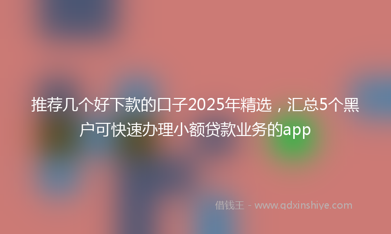 推荐几个好下款的口子2025年精选，汇总5个黑户可快速办理小额贷款业务的app