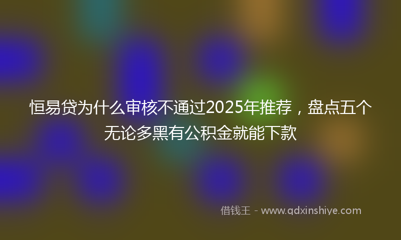 恒易贷为什么审核不通过2025年推荐，盘点五个无论多黑有公积金就能下款