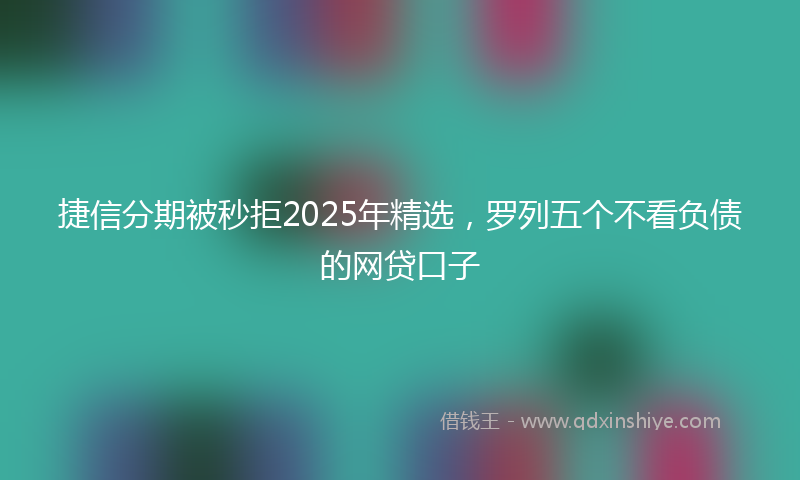 捷信分期被秒拒2025年精选，罗列五个不看负债的网贷口子