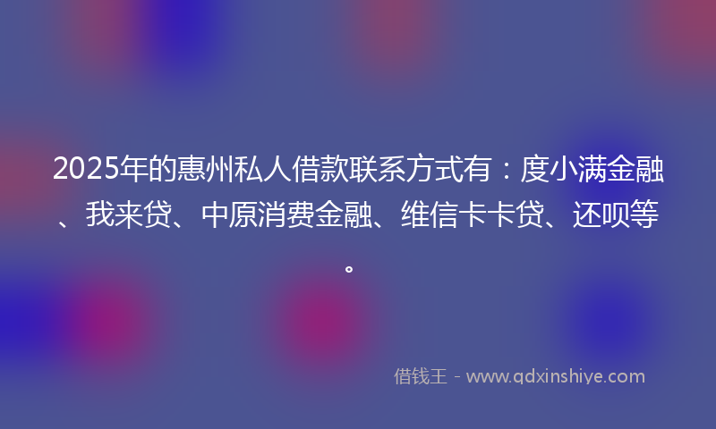 2025年的惠州私人借款联系方式有：度小满金融、我来贷、中原消费金融、维信卡卡贷、还呗等。