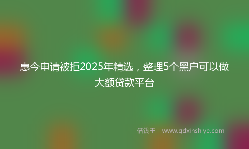 惠今申请被拒2025年精选，整理5个黑户可以做大额贷款平台
