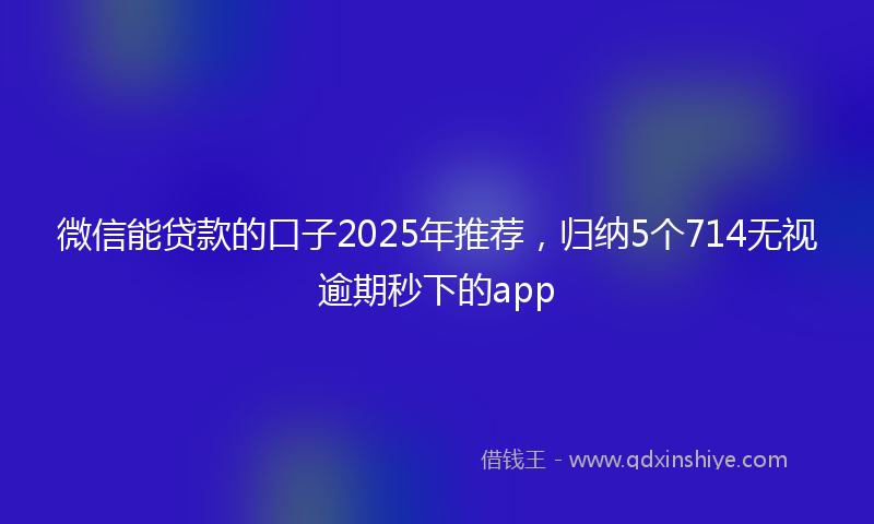 微信能贷款的口子2025年推荐，归纳5个714无视逾期秒下的app