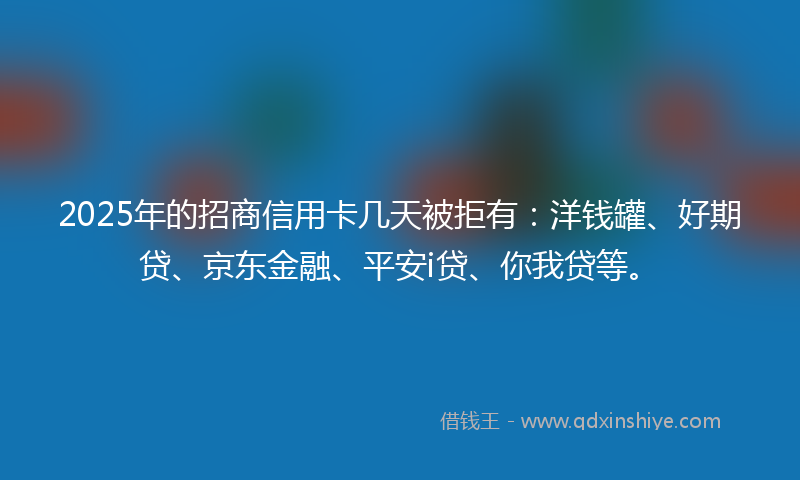 2025年的招商信用卡几天被拒有：洋钱罐、好期贷、京东金融、平安i贷、你我贷等。