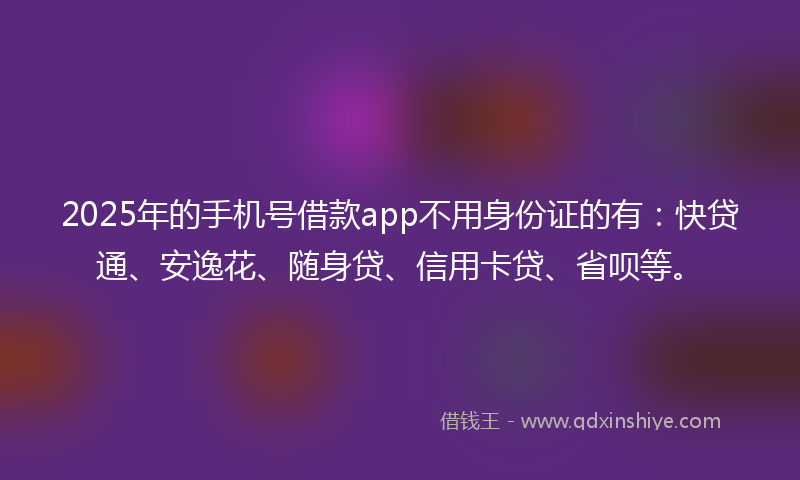 2025年的手机号借款app不用身份证的有：快贷通、安逸花、随身贷、信用卡贷、省呗等。