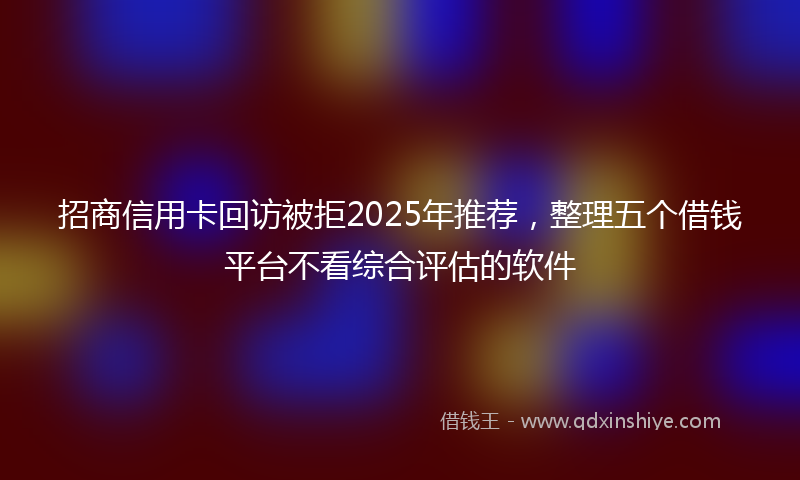 招商信用卡回访被拒2025年推荐，整理五个借钱平台不看综合评估的软件