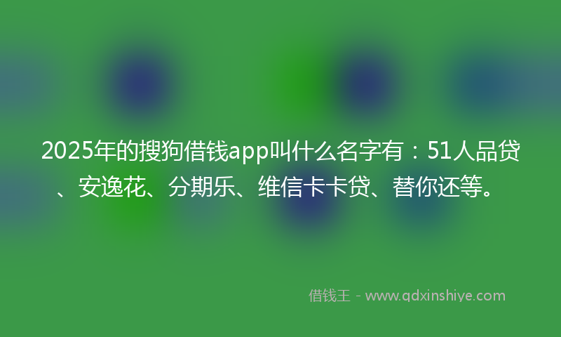 2025年的搜狗借钱app叫什么名字有：51人品贷、安逸花、分期乐、维信卡卡贷、替你还等。