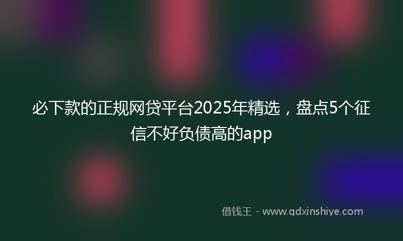 必下款的正规网贷平台2025年精选，盘点5个征信不好负债高的app