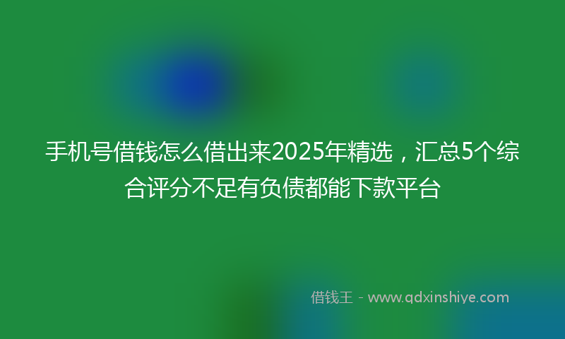 手机号借钱怎么借出来2025年精选，汇总5个综合评分不足有负债都能下款平台