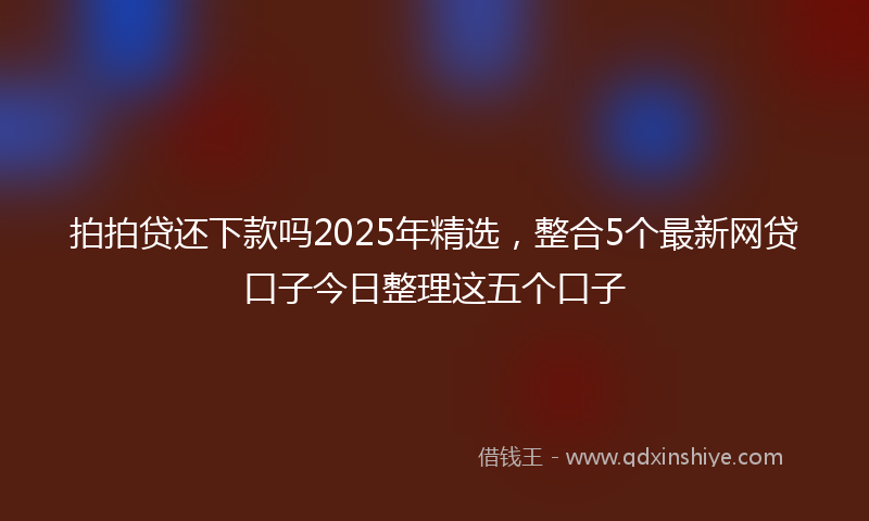 拍拍贷还下款吗2025年精选，整合5个最新网贷口子今日整理这五个口子