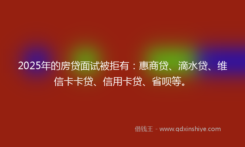 2025年的房贷面试被拒有：惠商贷、滴水贷、维信卡卡贷、信用卡贷、省呗等。