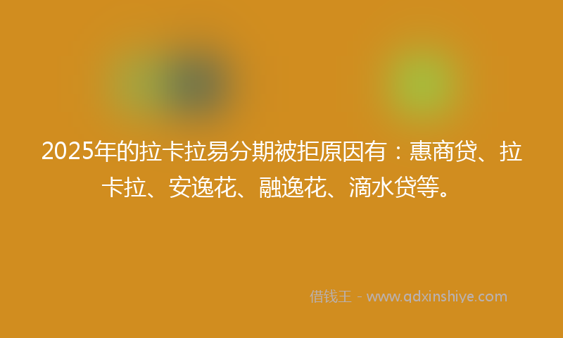 2025年的拉卡拉易分期被拒原因有：惠商贷、拉卡拉、安逸花、融逸花、滴水贷等。