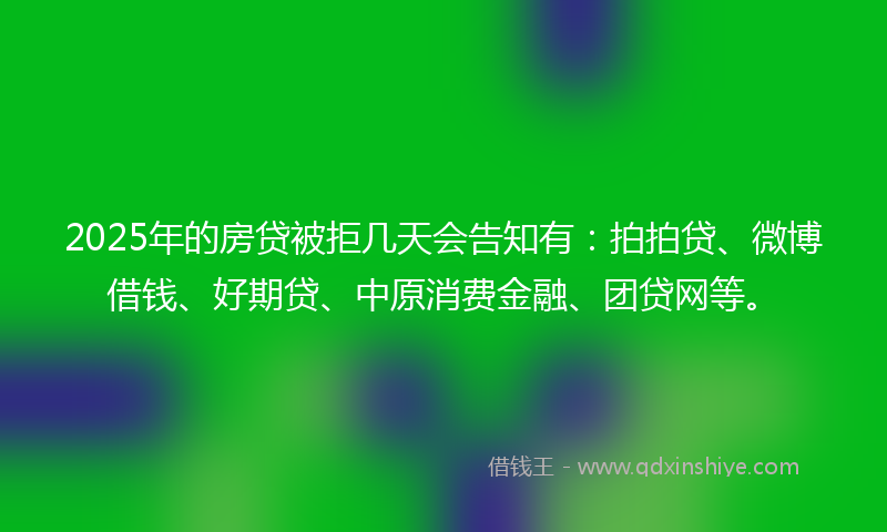 2025年的房贷被拒几天会告知有：拍拍贷、微博借钱、好期贷、中原消费金融、团贷网等。