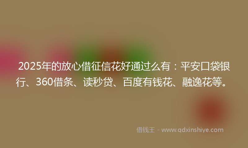 2025年的放心借征信花好通过么有：平安口袋银行、360借条、读秒贷、百度有钱花、融逸花等。