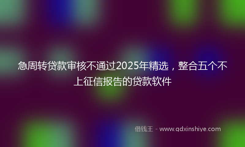 急周转贷款审核不通过2025年精选，整合五个不上征信报告的贷款软件