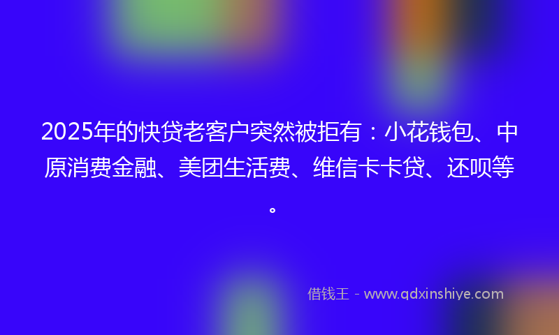 2025年的快贷老客户突然被拒有：小花钱包、中原消费金融、美团生活费、维信卡卡贷、还呗等。