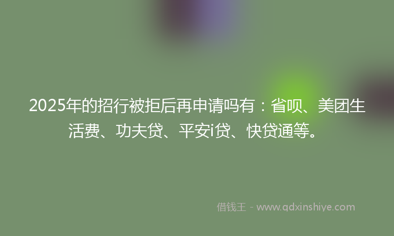 2025年的招行被拒后再申请吗有：省呗、美团生活费、功夫贷、平安i贷、快贷通等。