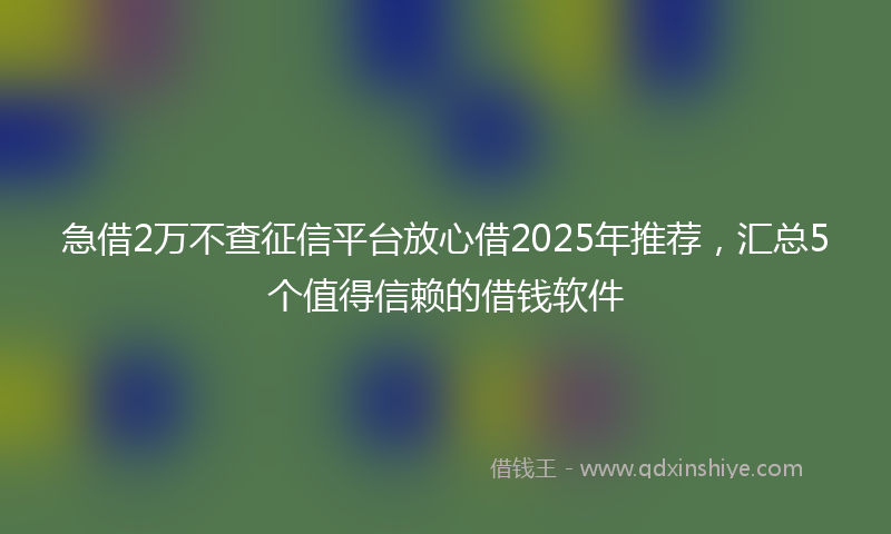 急借2万不查征信平台放心借2025年推荐，汇总5个值得信赖的借钱软件