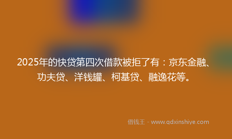 2025年的快贷第四次借款被拒了有：京东金融、功夫贷、洋钱罐、柯基贷、融逸花等。