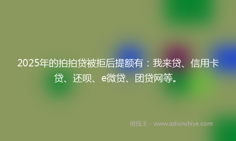 2025年的拍拍贷被拒后提额有：我来贷、信用卡贷、还呗、e微贷、团贷网等。