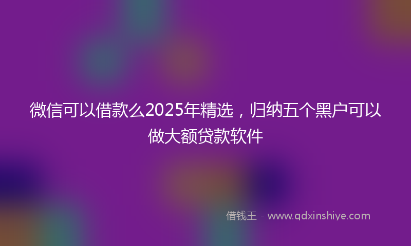 微信可以借款么2025年精选，归纳五个黑户可以做大额贷款软件