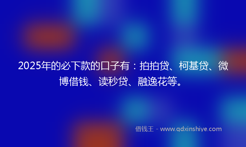 2025年的必下款的口子有：拍拍贷、柯基贷、微博借钱、读秒贷、融逸花等。