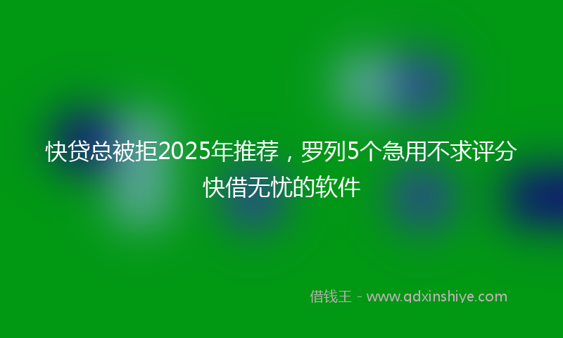 快贷总被拒2025年推荐，罗列5个急用不求评分快借无忧的软件