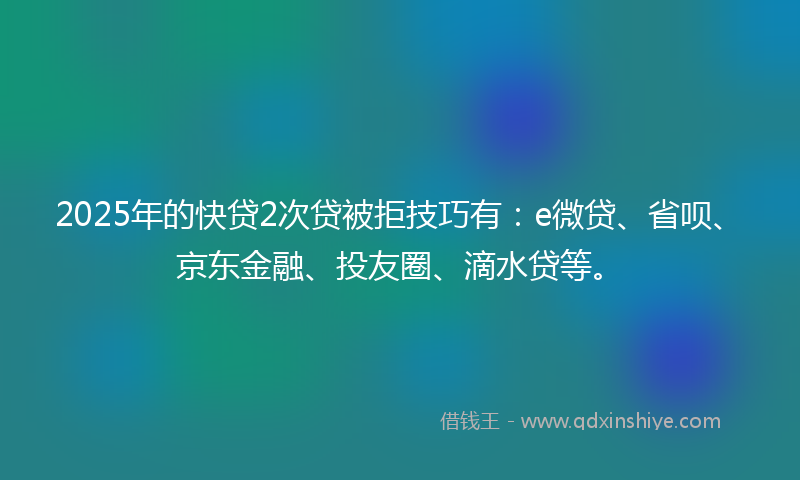 2025年的快贷2次贷被拒技巧有：e微贷、省呗、京东金融、投友圈、滴水贷等。