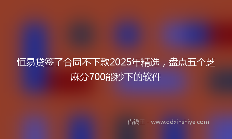 恒易贷签了合同不下款2025年精选，盘点五个芝麻分700能秒下的软件