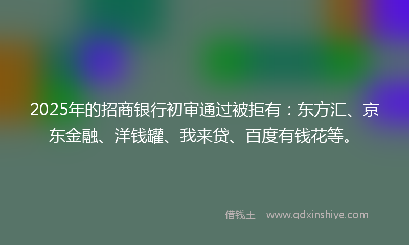 2025年的招商银行初审通过被拒有：东方汇、京东金融、洋钱罐、我来贷、百度有钱花等。