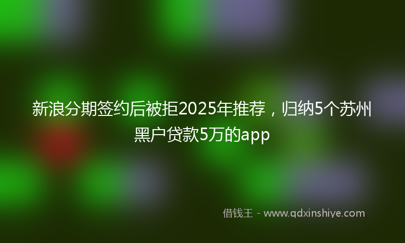 新浪分期签约后被拒2025年推荐，归纳5个苏州黑户贷款5万的app