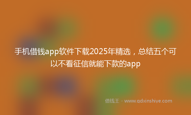 手机借钱app软件下载2025年精选，总结五个可以不看征信就能下款的app