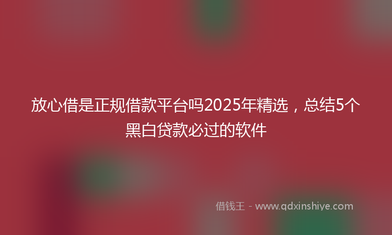 放心借是正规借款平台吗2025年精选，总结5个黑白贷款必过的软件