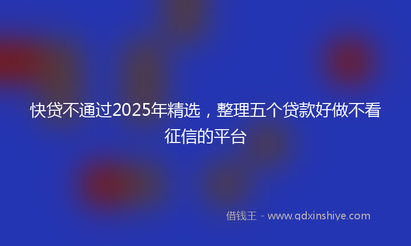 快贷不通过2025年精选，整理五个贷款好做不看征信的平台
