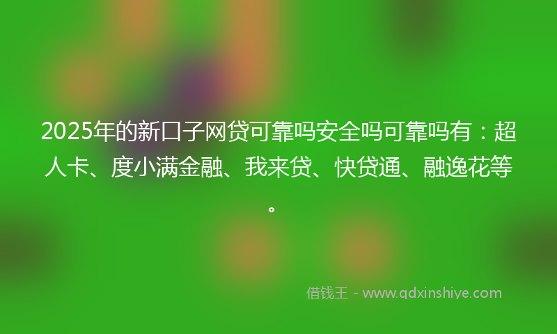 2025年的新口子网贷可靠吗安全吗可靠吗有：超人卡、度小满金融、我来贷、快贷通、融逸花等。
