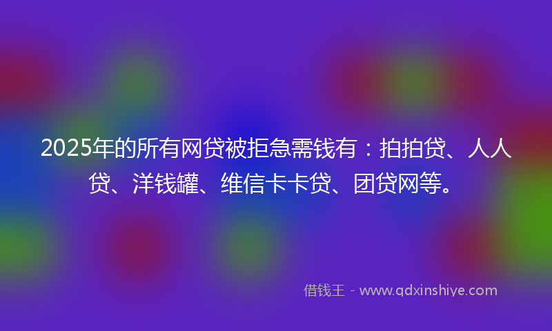 2025年的所有网贷被拒急需钱有：拍拍贷、人人贷、洋钱罐、维信卡卡贷、团贷网等。
