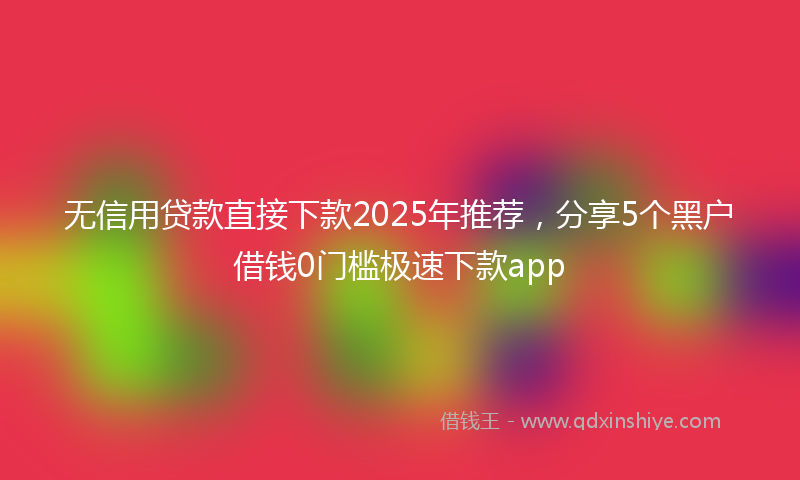 无信用贷款直接下款2025年推荐，分享5个黑户借钱0门槛极速下款app