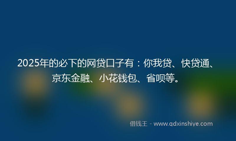 2025年的必下的网贷口子有：你我贷、快贷通、京东金融、小花钱包、省呗等。