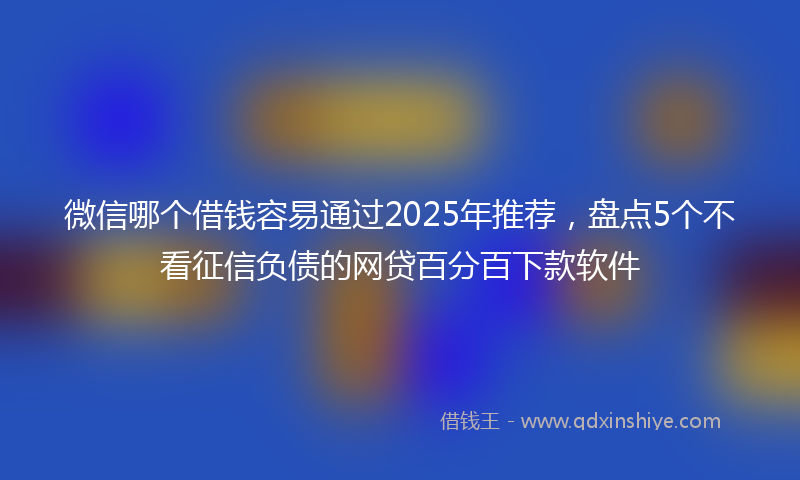 微信哪个借钱容易通过2025年推荐，盘点5个不看征信负债的网贷百分百下款软件