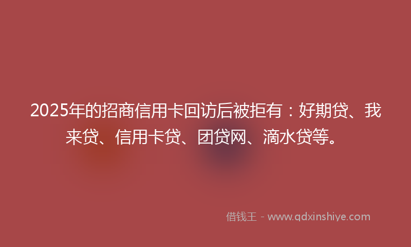 2025年的招商信用卡回访后被拒有：好期贷、我来贷、信用卡贷、团贷网、滴水贷等。