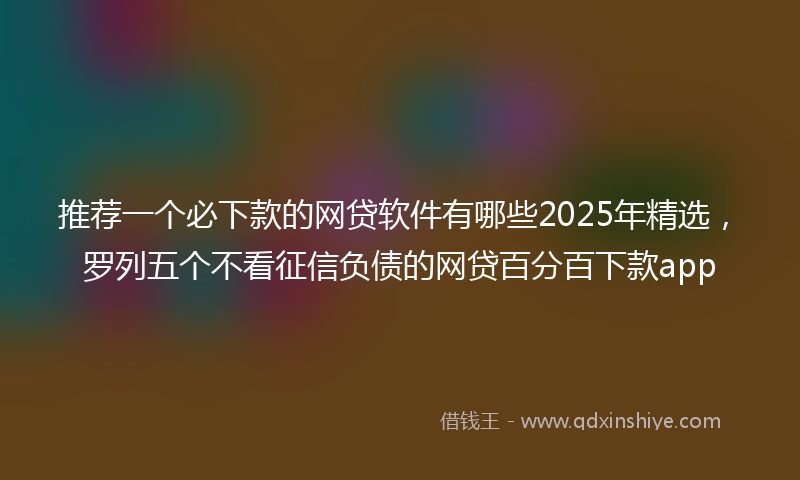 推荐一个必下款的网贷软件有哪些2025年精选，罗列五个不看征信负债的网贷百分百下款app