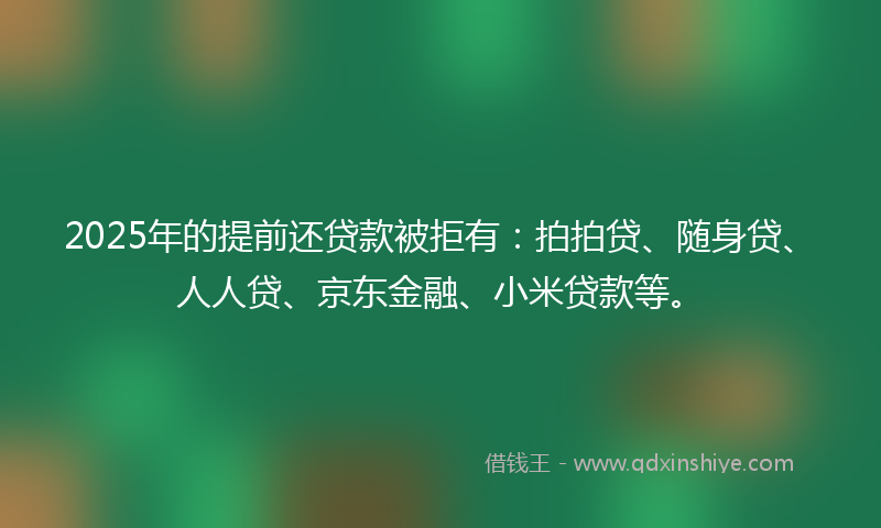 2025年的提前还贷款被拒有：拍拍贷、随身贷、人人贷、京东金融、小米贷款等。