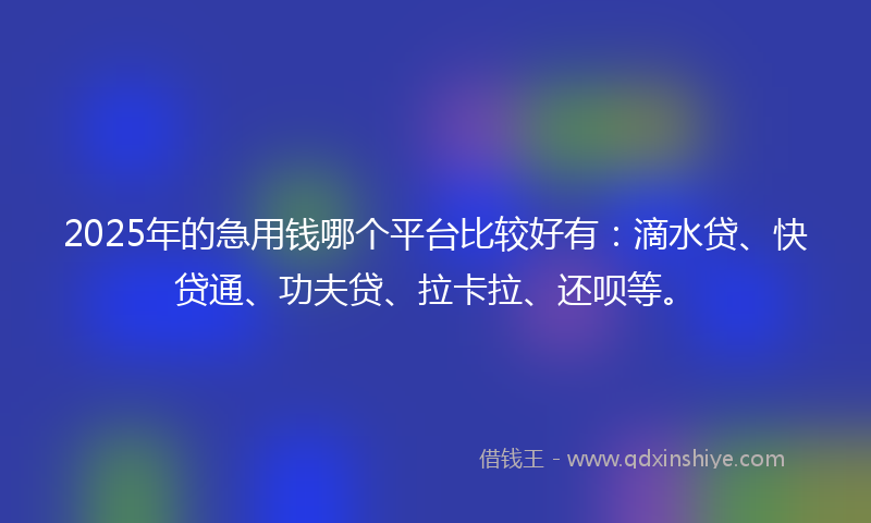 2025年的急用钱哪个平台比较好有：滴水贷、快贷通、功夫贷、拉卡拉、还呗等。