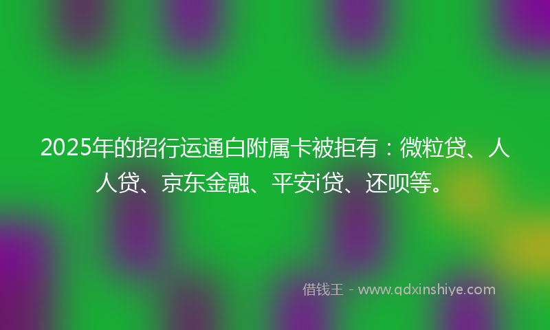2025年的招行运通白附属卡被拒有：微粒贷、人人贷、京东金融、平安i贷、还呗等。