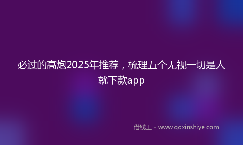 必过的高炮2025年推荐，梳理五个无视一切是人就下款app