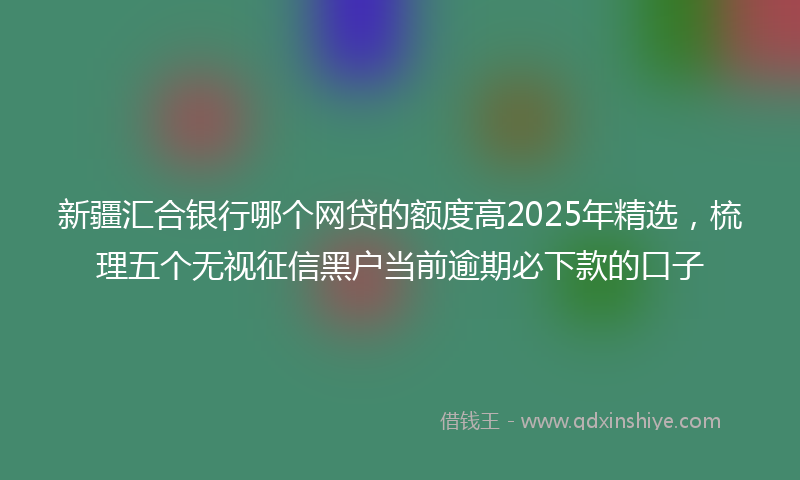 新疆汇合银行哪个网贷的额度高2025年精选，梳理五个无视征信黑户当前逾期必下款的口子