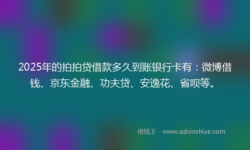 2025年的拍拍贷借款多久到账银行卡有：微博借钱、京东金融、功夫贷、安逸花、省呗等。
