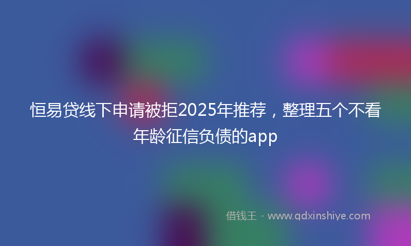 恒易贷线下申请被拒2025年推荐，整理五个不看年龄征信负债的app