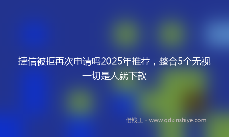 捷信被拒再次申请吗2025年推荐，整合5个无视一切是人就下款