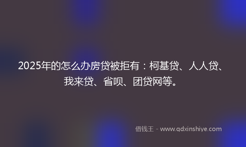 2025年的怎么办房贷被拒有：柯基贷、人人贷、我来贷、省呗、团贷网等。